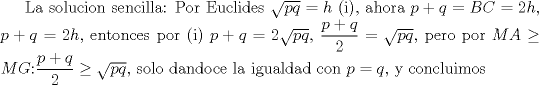 TEX: La solucion sencilla: Por Euclides $\sqrt{pq}=h$ (i), ahora $p+q=BC=2h$, $p+q=2h$, entonces por (i) $p+q=2\sqrt{pq}$, $\dfrac {p+q}{2}=\sqrt{pq}$, pero por $MA\ge MG$:$\dfrac {p+q}{2}\ge \sqrt{pq}$, solo dandoce la igualdad con $p=q$, y concluimos 