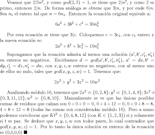 TEX: Veamos que $2|5n^2$, y como $gcd(2,5)=1$, se tiene que $2|n^2$, y como $2$ es primo, entonces $2|n$. De forma anloga se obtene que $3|n$, y por ende $6|n$. Sea $n_1$ el entero tal que $n=6n_1$. Entonces la ecuacin original equivale a: $$6a^2+3b^2+c^2=30n_1^2$$<br /><br />Por esta ecuacin se tiene que $3|c$. Coloquemos $c=3c_1$, con $c_1$ entero y la nueva ecuacin es: $$2a^2+b^2+3c_1^2=10n_1^2$$<br /><br />Supongamos que la ecuacin admita al menos una solucin $(a',b',c_1',n_1')$ en enteros no negativos. Escribamos $d=gcd(a',b',c_1',n_1')$, $a'=dx, b'=dy, c_1'=dz, n_1'=dw$, con $x,y,z,w$ enteros no negativos, con al menos uno de ellos no nulo, tales que $gcd(x,y,z,w)=1$. Tenemos que: $$2x^2+y^2+3z^2=10w^2$$ <br /><br />Analizando mdulo $16$, tenemos que $2x^2\equiv \{0,2,8\}; y^2\equiv \{0,1,4,9\}; 3z^2\equiv \{0,3,11,12\}, w^2\equiv \{0,8,10\}$. Manualmente se ve que las nicas posibles sumas de residuos que calzan son $0+0+0=0$, $0+4+12=0$, $0+0+8=8$, $4+8+12=8$ (todas las sumas son consideradas mdulo $16$). Pero a mano podemos corroborar que $Kt^2\equiv \{0,4,8,12\}$ (con $K\in \{1,2,3\}$) si y solamente si $t$ es par. Se deduce que $x,y,z,w$ son todos pares, lo cual contradice que $gcd(x,y,w,z)=1$. Por lo tanto la nica solucin en enteros de la ecuacin es (0,0,0,0) $\blacksquare$ 