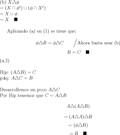 TEX: \noindent (b) $X\triangle \phi \\<br />=(X\cap \phi^c) \cup (\phi \cap X^c) \\<br />=X \cup \phi \\<br />=X \quad \blacksquare$ \\<br /><br />Aplicando (a) en (1) se tiene que: \\<br />$$\phi \triangle B = \phi \triangle C \qquad \Big/ \text{Ahora basta usar (b)}$$<br />$$B=C  \quad \blacksquare $$<br /><br />\noindent (a.2) \\<br /><br />\noindent Hip: $(A\triangle B)=C$ \\<br />pdq: $ A\triangle C=B$ \\<br /><br />\noindent Desarrollemos un poco $A\triangle C$\\<br />Por Hip tenemos que $C=A\triangle B$<br />$$A\triangle (A\triangle B) $$<br />$$=(A\triangle A) \triangle B $$<br />$$= (\phi \triangle B) $$<br />$$= B \quad \blacksquare$$