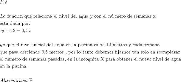 TEX: $\begin{gathered}<br />  P.2 \hfill \\<br />   \hfill \\<br />  La{\text{ funcion que relaciona el nivel del agua y con el n\'u mero de semanas x}} \hfill \\<br />  {\text{esta dada por: }} \hfill \\<br />  {\text{                                    }}y = 12 - 0,5x \hfill \\<br />   \hfill \\<br />  ya{\text{ que el nivel inicial del agua en la piscina es de 12 metros y cada semana }} \hfill \\<br />  {\text{que pasa desciende 0}}{\text{,5 metros }}{\text{, por lo tanto debemos fijarnos tan solo en reemplazar }} \hfill \\<br />  {\text{el numero de semanas pasadas}}{\text{, en la incognita X para obtener el nuevo nivel de agua }} \hfill \\<br />  {\text{en la piscina}}{\text{.}} \hfill \\<br />   \hfill \\<br />  Alternartiva{\text{ E}} \hfill \\ <br />\end{gathered} $<br />