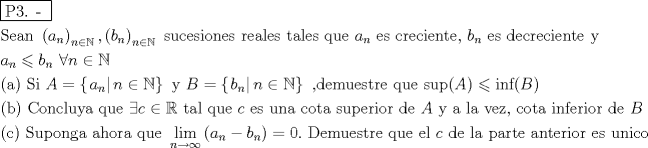 TEX: % MathType!MTEF!2!1!+-<br />% feaafiart1ev1aaatCvAUfeBSjuyZL2yd9gzLbvyNv2CaerbuLwBLn<br />% hiov2DGi1BTfMBaeXatLxBI9gBaerbd9wDYLwzYbItLDharqqtubsr<br />% 4rNCHbGeaGqiVu0Je9sqqrpepC0xbbL8F4rqqrFfpeea0xe9Lq-Jc9<br />% vqaqpepm0xbba9pwe9Q8fs0-yqaqpepae9pg0FirpepeKkFr0xfr-x<br />% fr-xb9adbaqaaeGaciGaaiaabeqaamaabaabaaGceaqabeaadaqjEa<br />% qaaiaabcfacaqGZaGaaeOlaiaab2caaaaabaGaae4uaiaabwgacaqG<br />% HbGaaeOBaiaabccadaqadaqaaiaadggadaWgaaWcbaGaamOBaaqaba<br />% aakiaawIcacaGLPaaadaWgaaWcbaGaamOBaiabgIGiolablwriLcqa<br />% baGccaqGSaWaaeWaaeaacaWGIbWaaSbaaSqaaiaad6gaaeqaaaGcca<br />% GLOaGaayzkaaWaaSbaaSqaaiaad6gacqGHiiIZcqWIvesPaeqaaOGa<br />% aeiiaiaabohacaqG1bGaae4yaiaabwgacaqGZbGaaeyAaiaab+gaca<br />% qGUbGaaeyzaiaabohacaqGGaGaaeOCaiaabwgacaqGHbGaaeiBaiaa<br />% bwgacaqGZbGaaeiiaiaabshacaqGHbGaaeiBaiaabwgacaqGZbGaae<br />% iiaiaabghacaqG1bGaaeyzaiaabccacaWGHbWaaSbaaSqaaiaad6ga<br />% aeqaaOGaaeiiaiaabwgacaqGZbGaaeiiaiaabogacaqGYbGaaeyzai<br />% aabogacaqGPbGaaeyzaiaab6gacaqG0bGaaeyzaiaabYcacaqGGaGa<br />% amOyamaaBaaaleaacaWGUbaabeaakiaabccacaqGLbGaae4Caiaabc<br />% cacaqGKbGaaeyzaiaabogacaqGYbGaaeyzaiaabogacaqGPbGaaeyz<br />% aiaab6gacaqG0bGaaeyzaiaabccacaqG5baabaGaamyyamaaBaaale<br />% aacaWGUbaabeaakiabgsMiJkaadkgadaWgaaWcbaGaamOBaaqabaGc<br />% caqGGaGaaeiiaiaabccacaqGGaGaaeiiaiaabccacaqGGaGaaeiiai<br />% aabccacaqGGaGaaeiiaiaabccacaqGGaGaaeiiaiaabccacaqGGaGa<br />% aeiiaiaabccacqGHaiIicaWGUbGaeyicI4SaeSyfHukabaGaaeikai<br />% aabggacaqGPaGaaeiiaiaabccacaqGtbGaaeyAaiaabccacaWGbbGa<br />% eyypa0ZaaiWaaeaadaabcaqaaiaadggadaWgaaWcbaGaamOBaaqaba<br />% aakiaawIa7aiaad6gacqGHiiIZcqWIvesPaiaawUhacaGL9baacaqG<br />% GaGaaeyEaiaabccacaWGcbGaeyypa0ZaaiWaaeaadaabcaqaaiaadk<br />% gadaWgaaWcbaGaamOBaaqabaaakiaawIa7aiaad6gacqGHiiIZcqWI<br />% vesPaiaawUhacaGL9baacaqGGaGaaeilaiaabsgacaqGLbGaaeyBai<br />% aabwhacaqGLbGaae4CaiaabshacaqGYbGaaeyzaiaabccacaqGXbGa<br />% aeyDaiaabwgacaqGGaGaae4CaiaabwhacaqGWbGaaiikaiaadgeaca<br />% GGPaGaeyizImQaaeyAaiaab6gacaqGMbGaaiikaiaadkeacaGGPaaa<br />% baGaaeikaiaabkgacaqGPaGaaeiiaiaabccacaqGdbGaae4Baiaab6<br />% gacaqGJbGaaeiBaiaabwhacaqG5bGaaeyyaiaabccacaqGXbGaaeyD<br />% aiaabwgacaqGGaGaey4aIqIaam4yaiabgIGiolabl2riHkaabccaca<br />% qG0bGaaeyyaiaabYgacaqGGaGaaeyCaiaabwhacaqGLbGaaeiiaiaa<br />% dogacaqGGaGaaeyzaiaabohacaqGGaGaaeyDaiaab6gacaqGHbGaae<br />% iiaiaabogacaqGVbGaaeiDaiaabggacaqGGaGaae4CaiaabwhacaqG<br />% WbGaaeyzaiaabkhacaqGPbGaae4BaiaabkhacaqGGaGaaeizaiaabw<br />% gacaqGGaGaamyqaiaabccacaqG5bGaaeiiaiaabggacaqGGaGaaeiB<br />% aiaabggacaqGGaGaaeODaiaabwgacaqG6bGaaeilaiaabccacaqGJb<br />% Gaae4BaiaabshacaqGHbGaaeiiaiaabMgacaqGUbGaaeOzaiaabwga<br />% caqGYbGaaeyAaiaab+gacaqGYbGaaeiiaiaabsgacaqGLbGaaeiiai<br />% aadkeaaeaacaqGOaGaae4yaiaabMcacaqGGaGaaeiiaiaabofacaqG<br />% 1bGaaeiCaiaab+gacaqGUbGaae4zaiaabggacaqGGaGaaeyyaiaabI<br />% gacaqGVbGaaeOCaiaabggacaqGGaGaaeyCaiaabwhacaqGLbGaaeii<br />% amaaxababaGaciiBaiaacMgacaGGTbaaleaacaWGUbGaeyOKH4Qaey<br />% OhIukabeaakmaabmaabaGaamyyamaaBaaaleaacaWGUbaabeaakiab<br />% gkHiTiaadkgadaWgaaWcbaGaamOBaaqabaaakiaawIcacaGLPaaacq<br />% GH9aqpcaaIWaGaaeOlaiaabccacaqGGaGaaeiraiaabwgacaqGTbGa<br />% aeyDaiaabwgacaqGZbGaaeiDaiaabkhacaqGLbGaaeiiaiaabghaca<br />% qG1bGaaeyzaiaabccacaqGLbGaaeiBaiaabccacaWGJbGaaeiiaiaa<br />% bsgacaqGLbGaaeiiaiaabYgacaqGHbGaaeiiaiaabchacaqGHbGaae<br />% OCaiaabshacaqGLbGaaeiiaiaabggacaqGUbGaaeiDaiaabwgacaqG<br />% YbGaaeyAaiaab+gacaqGYbGaaeiiaiaabwgacaqGZbGaaeiiaiaabw<br />% hacaqGUbGaaeyAaiaabogacaqGVbaaaaa!70D1!<br />\[<br />\begin{gathered}<br />  \boxed{{\text{P3}}{\text{. - }}} \hfill \\<br />  {\text{Sean }}\left( {a_n } \right)_{n \in \mathbb{N}} {\text{,}}\left( {b_n } \right)_{n \in \mathbb{N}} {\text{ sucesiones reales tales que }}a_n {\text{ es creciente}}{\text{, }}b_n {\text{ es decreciente y}} \hfill \\<br />  a_n  \leqslant b_n {\text{                  }}\forall n \in \mathbb{N} \hfill \\<br />  {\text{(a)  Si }}A = \left\{ {\left. {a_n } \right|n \in \mathbb{N}} \right\}{\text{ y }}B = \left\{ {\left. {b_n } \right|n \in \mathbb{N}} \right\}{\text{ }}{\text{,demuestre que sup}}(A) \leqslant {\text{inf}}(B) \hfill \\<br />  {\text{(b)  Concluya que }}\exists c \in \mathbb{R}{\text{ tal que }}c{\text{ es una cota superior de }}A{\text{ y a la vez}}{\text{, cota inferior de }}B \hfill \\<br />  {\text{  Suponga ahora que }}\mathop {\lim }\limits_{n \to \infty } \left( {a_n  - b_n } \right) = 0.{\text{  Demuestre que el }}c{\text{ de la parte anterior es unico}} \hfill \\ <br />\end{gathered} <br />\]