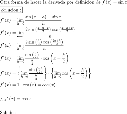 TEX: \[<br />\begin{gathered}<br />  {\text{Otra forma de hacer la derivada por definicion de  }}f\left( x \right) = \sin x \hfill \\<br />  \boxed{{\text{Solucion :}}} \hfill \\<br />  f'\left( x \right) = \mathop {\lim }\limits_{h \to 0} \frac{{\sin \left( {x + h} \right) - \sin x}}<br />{h} \hfill \\<br />  f'\left( x \right) = \mathop {\lim }\limits_{h \to 0} \frac{{2\sin \left( {\frac{{x + h - x}}<br />{2}} \right)\cos \left( {\frac{{x + h + x}}<br />{2}} \right)}}<br />{h} \hfill \\<br />  f'\left( x \right) = \mathop {\lim }\limits_{h \to 0} \frac{{2\sin \left( {\frac{h}<br />{2}} \right)\cos \left( {\frac{{2x + h}}<br />{2}} \right)}}<br />{h} \hfill \\<br />  f'\left( x \right) = \mathop {\lim }\limits_{h \to 0} \frac{{\sin \left( {\frac{h}<br />{2}} \right)}}<br />{{\frac{h}<br />{2}}} \cdot \cos \left( {x + \frac{h}<br />{2}} \right) \hfill \\<br />  f'\left( x \right) = \left\{ {\mathop {\lim }\limits_{h \to 0} \frac{{\sin \left( {\frac{h}<br />{2}} \right)}}<br />{{\frac{h}<br />{2}}}} \right\} \cdot \left\{ {\mathop {\lim }\limits_{h \to 0} \cos \left( {x + \frac{h}<br />{2}} \right)} \right\} \hfill \\<br />  f'\left( x \right) = 1 \cdot \cos \left( x \right) = \cos \left( x \right) \hfill \\<br />   \hfill \\<br />  \therefore f'\left( x \right) = \cos x \hfill \\<br />   \hfill \\<br />  {\text{Saludos}} \hfill \\ <br />\end{gathered} <br />\]