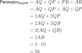 TEX: $\begin{aligned} \sf{Perimetro}_{AQPR}&=AQ+QP+PR+AR \\ &=AQ+QP+AQ+QP \\ &=2AQ+2QP  \\ &=2AQ+2QB \\ &=2(AQ+QB) \\ &=2AB \\ &=2 \cdot 10 \\ &=20 \end{aligned}$