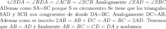 TEX: t$\angle SDA=\angle BDA=\angle ACB=\angle SCB$ Analogmaente $\angle SAD=\angle SBC$ ADemas como SA=SC porque S es circuncentro Se tiene que los triangulso SAD y SCB son congruentes de donde DA=BC. Analogamente DC=AB. Ademas como es inscrito $2AB=AB+DC=AD=BC=2AD$. Tenemos que $AB=AD$ y finalmente $AB=BC=CD=DA$ y acabamos