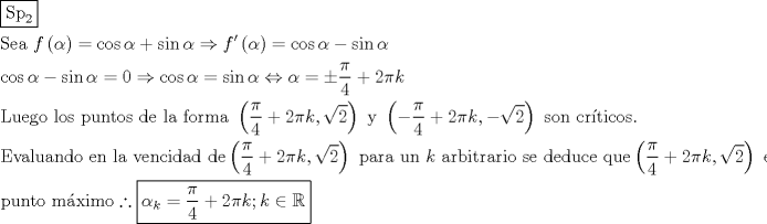 TEX: \[<br />\begin{gathered}<br />  \boxed{{\text{Sp}}_{\text{2}} } \hfill \\<br />  {\text{Sea }}f\left( \alpha  \right) = \cos \alpha  + \sin \alpha  \Rightarrow f'\left( \alpha  \right) = \cos \alpha  - \sin \alpha  \hfill \\<br />  \cos \alpha  - \sin \alpha  = 0 \Rightarrow \cos \alpha  = \sin \alpha  \Leftrightarrow \alpha  =  \pm \frac{\pi }<br />{4} + 2\pi k \hfill \\<br />  {\text{Luego los puntos de la forma }}\left( {\frac{\pi }<br />{4} + 2\pi k,\sqrt 2 } \right){\text{ y }}\left( { - \frac{\pi }<br />{4} + 2\pi k, - \sqrt 2 } \right){\text{ son cr\'iticos}}{\text{.}} \hfill \\<br />  {\text{Evaluando en la vencidad de}}\left( {\frac{\pi }<br />{4} + 2\pi k,\sqrt 2 } \right){\text{ para un }}k{\text{ arbitrario se deduce que}}\left( {\frac{\pi }<br />{4} + 2\pi k,\sqrt 2 } \right){\text{ es }} \hfill \\<br />  {\text{punto m\'aximo}}\therefore \boxed{\alpha _k  = \frac{\pi }<br />{4} + 2\pi k;k \in \mathbb{R}} \hfill \\ <br />\end{gathered} <br />\]