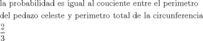 TEX: \[<br />\begin{gathered}<br />  {\text{la probabilidad es igual al couciente entre el perimetro circular}} \hfill \\<br />  {\text{del pedazo celeste y perimetro total de la circunferencia}} \hfill \\<br />  \frac{2}<br />{3} \hfill \\ <br />\end{gathered} <br />\]