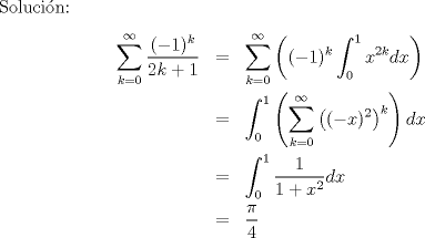 TEX: Solucin:<br />\begin{eqnarray*}<br />\sum_{k=0}^{\infty}\frac{(-1)^k}{2k+1}&=&\sum_{k=0}^{\infty}\left((-1)^k\int_0^1x^{2k}dx\right)\\<br />&=&\int_0^1\left(\sum_{k=0}^\infty\left((-x)^2\right)^k\right)dx\\<br />&=&\int_0^1\frac{1}{1+x^2}dx\\<br />&=&\frac{\pi}{4}<br />\end{eqnarray*}<br />