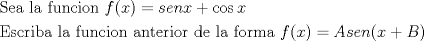 TEX: % MathType!Translator!2!1!AMS LaTeX.tdl!TeX -- AMS-LaTeX!<br />% MathType!MTEF!2!1!+-<br />% faaagaart1ev2aaaKnaaaaWenf2ys9wBH5garuavP1wzZbqedmvETj<br />% 2BSbqefm0B1jxALjharqqtubsr4rNCHbGeaGqiVu0Je9sqqrpepC0x<br />% bbL8FesqqrFfpeea0xe9Lq-Jc9vqaqpepm0xbba9pwe9Q8fs0-yqqr<br />% pepae9pg0FirpepeKkFr0xfr-xfr-xb9Gqpi0dc9adbaqaaeGaciGa<br />% aiaabeqaamaabaabaaGceaqabeaacaqGtbGaaeyzaiaabggacaqGGa<br />% GaaeiBaiaabggacaqGGaGaaeOzaiaabwhacaqGUbGaae4yaiaabMga<br />% caqGVbGaaeOBaiaabccacaWGMbGaaiikaiaadIhacaGGPaGaeyypa0<br />% Jaam4CaiaadwgacaWGUbGaamiEaiabgUcaRiGacogacaGGVbGaai4C<br />% aiaadIhaaeaacaqGfbGaae4CaiaabogacaqGYbGaaeyAaiaabkgaca<br />% qGHbGaaeiiaiaabYgacaqGHbGaaeiiaiaabAgacaqG1bGaaeOBaiaa<br />% bogacaqGPbGaae4Baiaab6gacaqGGaGaaeyyaiaab6gacaqG0bGaae<br />% yzaiaabkhacaqGPbGaae4BaiaabkhacaqGGaGaaeizaiaabwgacaqG<br />% GaGaaeiBaiaabggacaqGGaGaaeOzaiaab+gacaqGYbGaaeyBaiaabg<br />% gacaqGGaGaamOzaiaacIcacaWG4bGaaiykaiabg2da9iaadgeacaWG<br />% ZbGaamyzaiaad6gacaGGOaGaamiEaiabgUcaRiaadkeacaGGPaaaaa<br />% a!76D9!<br />\[<br />\begin{gathered}<br />  {\text{Sea la funcion }}f(x) = senx + \cos x \hfill \\<br />  {\text{Escriba la funcion anterior de la forma }}f(x) = Asen(x + B) \hfill \\ <br />\end{gathered} <br />\]<br />% MathType!End!2!1!