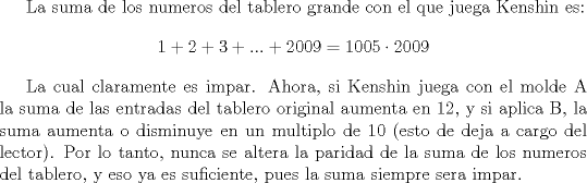 TEX: La suma de los numeros del tablero grande con el que juega Kenshin es: $$1+2+3+...+2009=1005\cdot 2009$$<br /><br />La cual claramente es impar. Ahora, si Kenshin juega con el molde A la suma de las entradas del tablero original aumenta en 12, y si aplica B, la suma aumenta o disminuye en un multiplo de 10 (esto de deja a cargo del lector). Por lo tanto, nunca se altera la paridad de la suma de los numeros del tablero, y eso ya es suficiente, pues la suma siempre sera impar.