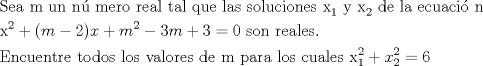 TEX: <br />\[<br />\begin{gathered}<br />  {\text{Sea m un n\'u mero real tal que las soluciones x}}_{\text{1}} {\text{ y x}}_{\text{2}} {\text{ de la ecuaci\'o n }} \hfill \\<br />  {\text{x}}^{\text{2}}  + (m - 2)x + m^2  - 3m + 3 = 0{\text{ son reales}}{\text{.}} \hfill \\<br />  {\text{Encuentre todos los valores de m para los cuales x}}_{\text{1}} ^2  + x_2 ^2  = 6 \hfill \\ <br />\end{gathered} <br />\]<br />