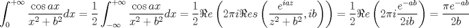 TEX: $$<br />\int_0^{ + \infty } {\frac{{\cos ax}}<br />{{x^2  + b^2 }}} dx = \frac{1}<br />{2}\int_{ - \infty }^{ + \infty } {\frac{{\cos ax}}<br />{{x^2  + b^2 }}} dx = \frac{1}<br />{2}\Re e\left( {2\pi i\Re es\left( {\frac{{e^{iaz} }}<br />{{z^2  + b^2 }},ib} \right)} \right) = \frac{1}<br />{2}\Re e\left( {2\pi i\frac{{e^{ - ab} }}<br />{{2ib}}} \right) = \frac{{\pi e^{ - ab} }}<br />{{2b}}<br />$$