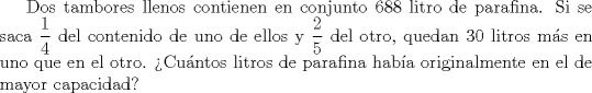 TEX: Dos tambores llenos contienen en conjunto 688 litro de parafina. Si se saca $\displaystyle \frac{1}{4}$ del contenido de uno de ellos y $\displaystyle \frac{2}{5}$ del otro, quedan 30 litros ms en uno que en el otro. Cuntos litros de parafina haba originalmente en el de mayor capacidad?