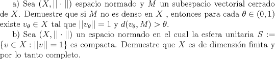 TEX: <br />a) Sea $(X,||\cdot||)$ espacio normado y $M$ un subespacio vectorial cerrado de $X$. Demuestre que si $M$ no es denso en $X$ , entonces para cada $\theta\in (0,1)$ existe $v_{\theta}\in X$ tal que $||v_{\theta}||=1$ y $d(v_{\theta},M)>\theta$.<br /><br />b) Sea $(X,||\cdot||)$ un espacio normado en el cual la esfera unitaria $S:=\{v\in X:||v||=1\}$ es compacta. Demuestre que $X$ es de dimensin finita y por lo tanto completo.