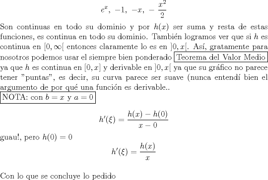 TEX: $$e^x,\ -1,\ -x,\ -\ \dfrac{x^2}{2}$$<br />Son continuas en todo su dominio y por $h(x)$ ser suma y resta de estas funciones, es continua en todo su dominio. Tambin logramos ver que si $h$ es continua en $[0,\infty[$ entonces claramente lo es en $]0,x[$. As, gratamente para nosotros podemos usar el siempre bien ponderado \fbox{Teorema del Valor Medio} ya que $h$ es continua en $[0,x]$ y derivable en $]0,x[$ ya que su grfico no parece tener "puntas", es decir, su curva parece ser suave (nunca entend bien el argumento de por qu una funcin es derivable..\\<br />\fbox{NOTA: con $b=x$ y $a=0$}<br /><br />$$h'(\xi)=\dfrac{h(x) - h(0)}{x-0}$$<br />guau!, pero $h(0)=0$<br />$$h'(\xi)=\dfrac{h(x)}{x}$$\\<br />Con lo que se concluye lo pedido