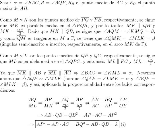 TEX: \noindent Sean: $\alpha=\angle{BAC}, \beta=\angle{AQP}, R_B$ el punto medio de $\overline{AC}$ y $R_C$ el punto medio de $\overline{AB}$.\\<br /><br />\noindent Como $M$ y $K$ son los puntos medios de $\overline{PQ}$ y $\overline{PB}$, respectivamente, se sigue que $\overline{MK}$ es paralela media en el $\triangle{PQB}$, y por lo tanto: $\overline{MK}\parallel\overline{QB}$ y $MK=\frac{QB}{2}$. Dado que $\overline{MK}\parallel\overline{QB}$, se sigue que $\angle{AQM}=\angle{KMQ}=\beta$, y como $\overleftrightarrow{QM}$ es tangente en $M$ a $\Gamma$, se tiene que $\angle{QMK}=\angle{MLK}=\beta$ (\'angulos semi-inscrito e inscrito, respectivamente, en el arco $MK$ de $\Gamma$).\\<br /><br />\noindent Como $M$ y $L$ son los puntos medios de $\overline{QP}$ y $\overline{QC}$, respectivamente, se sigue que $\overline{ML}$ es paralela media en el $\triangle{QPC}$, y entonces: $\overline{ML}\parallel\overline{PC}$ y $ML=\frac{PC}{2}$.\\<br /><br />\noindent Ya que $\overline{MK}\parallel{AB}$ y $\overline{ML}\parallel\overline{AC}\Rightarrow\angle{BAC}=\angle{KML}=\alpha$. Notemos ahora que $\triangle{AQP}\sim\triangle{MLK}$ (porque $\angle{QAP}=\angle{LMK}=\alpha$ y $\angle{AQP}=\angle{MLK}=\beta$), y as\'i, aplicando la proporcionalidad entre los lados correspondientes:<br /><br />$$\displaystyle\frac{AQ}{ML}=\frac{AP}{MK}\Leftrightarrow\frac{AQ}{\frac{PC}{2}}=\frac{AP}{\frac{QB}{2}}\Leftrightarrow\frac{AB-BQ}{AC-AP}=\frac{AP}{QB}$$<br />$$\Rightarrow{AB\cdot{QB}-QB^2=AP\cdot{AC}-AP^2}$$<br />$$\Rightarrow\boxed{AP^2-AP\cdot{AC}=BQ^2-AB\cdot{QB}=k}\ (i)$$