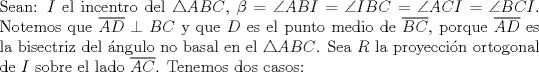 TEX: \noindent Sean: $I$ el incentro del $\triangle{ABC}$, $\beta=\angle{ABI}=\angle{IBC}=\angle{ACI}=\angle{BCI}$. Notemos que $\overline{AD}\perp{BC}$ y que $D$ es el punto medio de $\overline{BC}$, porque $\overline{AD}$ es la bisectriz del \'angulo no basal en el $\triangle{ABC}$. Sea $R$ la proyecci\'on ortogonal de $I$ sobre el lado $\overline{AC}$. Tenemos dos casos: