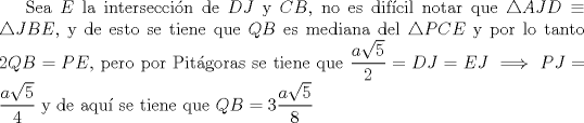 TEX: Sea $E$ la interseccin de $DJ$ y $CB$, no es difcil notar que $\triangle{AJD}\equiv \triangle{JBE}$, y de esto se tiene que $QB$ es mediana del $\triangle{PCE}$ y por lo tanto $2QB=PE$, pero por Pitgoras se tiene que $\dfrac{a\sqrt{5}}{2}=DJ=EJ \implies PJ=\dfrac{a\sqrt{5}}{4}$ y de aqu se tiene que $QB=3\dfrac{a \sqrt{5}}{8}$