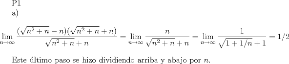 TEX: P1<br /><br />a) $$ \lim_{n \rightarrow \infty} \frac{(\sqrt{n^2+n}-n)(\sqrt{n^2+n}+n)}{\sqrt{n^2+n}+n}=\lim_{n \rightarrow \infty} \frac{n}{\sqrt{n^2+n}+n}=\lim_{n \rightarrow \infty} \frac{1}{\sqrt{1+1/n}+1}=1/2$$<br /><br />Este ltimo paso se hizo dividiendo arriba y abajo por $n$.<br />