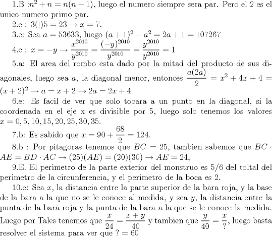 TEX: 1.B :$n^2+n=n(n+1)$, luego el numero siempre sera par. Pero el  2 es el unico numero primo par.<br /><br />2.c : $3(|)5=23\rightarrow x=7$.<br /><br />3.e: Sea $a=53633$, luego $(a+1)^2-a^2=2a+1=107267$ <br /><br />4.c : $x=-y\rightarrow \dfrac {x^{2010}}{y^{2010}}=\dfrac {(-y)^{2010}}{y^{2010}}=\dfrac {y^{2010}}{y^{2010}}=1$<br /><br />5.a: El area del rombo esta dado por la mitad del producto de sus diagonales, luego sea $a$, la diagonal menor, entonces $\dfrac {a(2a)}{2}=x^2+4x+4=(x+2)^2\rightarrow a=x+2\rightarrow 2a=2x+4$<br /><br />6.e: Es facil de ver que solo tocara a un punto en la diagonal, si la coordenada en el eje x es divisible por 5, luego solo tenemos los valores $x=0,5,10,15,20,25,30,35$.  <br /><br />7.b: Es sabido que $x=90+\dfrac {68}{2}=124$.<br /><br />8.b : Por pitagoras tenemos que $BC=25$, tambien sabemos que $BC\cdot AE=BD\cdot AC\rightarrow (25)(AE)=(20)(30)\rightarrow AE=24$, <br /><br />9.E. El perimetro de la parte exterior del monstruo es 5/6 del toltal del perimetro de la circunferencia, y el perimetro de la boca es 2. <br /><br />10.c: Sea $x$, la distancia entre la parte superior de la bara roja, y la base de la bara a la que no se le conoce al medida, y sea $y$, la distancia entre la punta de la bara roja y la punta de la bara a la que se le conoce la medida. Luego por Tales tenemos que $\dfrac {x}{24}=\dfrac {x+y}{40}$ y tambien que $\dfrac {y}{40}=\dfrac {x}{?}$, luego basta resolver el sistema para ver que $?=60$  