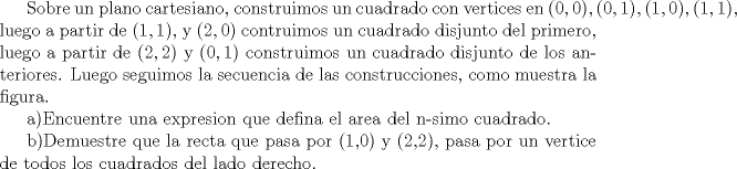 TEX: Sobre un plano cartesiano, construimos un cuadrado con vertices en $(0,0),(0,1),(1,0),(1,1)$, luego a partir de $(1,1)$, y $(2,0)$ contruimos un cuadrado disjunto del primero, luego a partir de $(2,2)$ y $(0,1)$ construimos un cuadrado disjunto de los anteriores. Luego seguimos la secuencia de las construcciones, como muestra la figura. <br /><br />a)Encuentre una expresion que defina el area del n-simo cuadrado.<br /><br />b)Demuestre que la recta que pasa por (1,0) y (2,2), pasa por  un vertice de todos los cuadrados del lado derecho.  