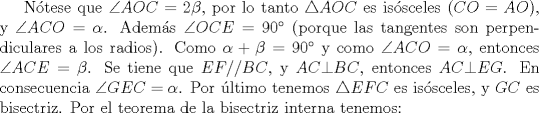 TEX: Ntese que $\angle AOC = 2 \beta$, por lo tanto $\triangle AOC$ es issceles ($CO=AO$), y $\angle ACO=\alpha$. Adems $\angle OCE = 90$ (porque las tangentes son perpendiculares a los radios). Como $\alpha + \beta =90$ y como $\angle ACO=\alpha$, entonces $\angle ACE=\beta$. Se tiene que $EF//BC$, y $AC \bot BC$, entonces $AC \bot EG$. En consecuencia $\angle GEC=\alpha$. Por ltimo tenemos $\triangle EFC$ es issceles, y $GC$ es bisectriz. Por el teorema de la bisectriz interna tenemos: