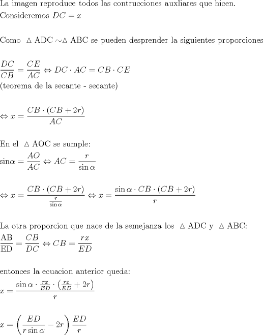 TEX: \[<br />\begin{gathered}<br />  {\text{La imagen reproduce todos las contrucciones auxliares que hicen}}{\text{.}} \hfill \\<br />  {\text{Consideremos }}DC = x \hfill \\<br />   \hfill \\<br />  {\text{Como }}\vartriangle {\text{ADC}} \sim \vartriangle {\text{ABC se pueden desprender la siguientes proporciones}} \hfill \\<br />   \hfill \\<br />  \frac{{DC}}<br />{{CB}} = \frac{{CE}}<br />{{AC}} \Leftrightarrow DC \cdot AC = CB \cdot CE{\text{ }} \hfill \\<br />  {\text{(teorema de la secante - secante)}} \hfill \\<br />   \hfill \\<br />   \Leftrightarrow x = \frac{{CB \cdot \left( {CB + 2r} \right)}}<br />{{AC}} \hfill \\<br />   \hfill \\<br />  {\text{En el }}\vartriangle {\text{AOC se sumple:}} \hfill \\<br />  {\text{sin}}\alpha  = \frac{{AO}}<br />{{AC}} \Leftrightarrow AC = \frac{r}<br />{{\sin \alpha }} \hfill \\<br />   \hfill \\<br />   \Leftrightarrow x = \frac{{CB \cdot \left( {CB + 2r} \right)}}<br />{{\frac{r}<br />{{\sin \alpha }}}} \Leftrightarrow x = \frac{{\sin \alpha  \cdot CB \cdot \left( {CB + 2r} \right)}}<br />{r} \hfill \\<br />   \hfill \\<br />  {\text{La otra proporcion que nace de la semejanza los }}\vartriangle {\text{ADC y }}\vartriangle {\text{ABC:}} \hfill \\<br />  \frac{{{\text{AB}}}}<br />{{{\text{ED}}}} = \frac{{CB}}<br />{{DC}} \Leftrightarrow CB = \frac{{rx}}<br />{{ED}} \hfill \\<br />   \hfill \\<br />  {\text{entonces la ecuacion anterior queda:}} \hfill \\<br />  x = \frac{{\sin \alpha  \cdot \frac{{rx}}<br />{{ED}} \cdot \left( {\frac{{rx}}<br />{{ED}} + 2r} \right)}}<br />{r} \hfill \\<br />   \hfill \\<br />  x = \left( {\frac{{ED}}<br />{{r\sin \alpha }} - 2r} \right)\frac{{ED}}<br />{r} \hfill \\ <br />\end{gathered} <br />\]<br />