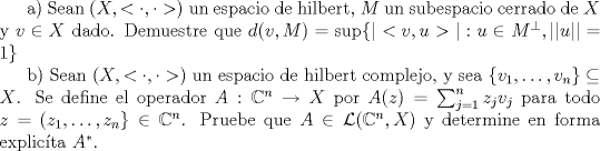 TEX: <br />a) Sean $(X,<\cdot,\cdot>)$ un espacio de hilbert, $M$ un subespacio cerrado de $X$ y $v\in X$ dado. Demuestre que $d(v,M)=\sup\{|<v,u>|:u\in M^\perp , ||u||=1\}$<br /><br />b) Sean  $(X,<\cdot,\cdot>)$  un espacio de hilbert complejo, y sea $\{v_1,\ldots,v_n\}\subseteq X$. Se define el operador $A:\mathbb{C}^n\to X$ por $A(z)=\sum_{j=1}^{n}z_j v_j$ para todo $z=(z_1,\ldots,z_n\}\in \mathbb{C}^n$. Pruebe que $A\in \mathcal{L}(\mathbb{C}^n,X)$ y determine en forma explicta $A^*$.