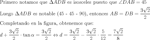 TEX: \[<br />\begin{gathered}<br />  \text{Primero notamos que }\Delta ADB\text{ es isosceles puesto que }\angle DAB = 45 \hfill \\<br />  \text{Luego }\Delta ADB\text{ es notable (45 - 45 - 90)}\text{, entonces }AB = DB = \frac{{3\sqrt 2 }}<br />{2} \hfill \\<br />  \text{Completando en la figura}\text{, obtenemos que:} \hfill \\<br />  d + \frac{{3\sqrt 2 }}<br />{2} \cdot \tan \alpha  = \frac{{3\sqrt 2 }}<br />{2} \Leftrightarrow d = \frac{{3\sqrt 2 }}<br />{2} - \frac{{3\sqrt 2 }}<br />{2} \cdot \frac{5}<br />{{12}} = \frac{{7\sqrt 2 }}<br />{8} \hfill \\ <br />\end{gathered} <br />\]