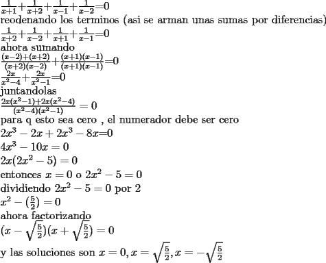 TEX:  $\frac{1}{x+1}$+$\frac{1}{x+2}$+$\frac{1}{x-1}$+$\frac{1}{x-2}$=0<br /><br />reodenando los terminos (asi se arman unas sumas por diferencias)<br /><br /><br />$\frac{1}{x+2}$+$\frac{1}{x-2}$+$\frac{1}{x+1}$+$\frac{1}{x-1}$=0<br /><br />ahora sumando <br /><br />$\frac{(x-2)+(x+2)}{(x+2)(x-2)}$+$\frac{(x+1)(x-1)}{(x+1)(x-1)}$=0<br /><br />$\frac{2x}{x^2-4}$+$\frac{2x}{x^2-1}$=0<br /><br />juntandolas <br /><br />$\frac{2x(x^2-1)+2x(x^2-4)}{(x^2-4)(x^2-1)}=0$<br /><br />para q esto sea cero , el numerador debe ser cero<br /><br />$2x^3-2x+2x^3-8x$=0<br /><br />$4x^3-10x=0$ <br /><br />$2x(2x^2-5)=0$<br /><br />entonces $x=0$ o $2x^2-5=0$<br /><br />dividiendo $2x^2-5=0$ por $2$<br /><br />$x^2-(\frac{5}{2})=0$<br /><br />ahora factorizando<br /><br />$(x-\sqrt{\frac{5}{2}})(x+\sqrt{\frac{5}{2}})=0$<br /><br />y las soluciones son $x=0,x=\sqrt{\frac{5}{2}},x=-\sqrt{\frac{5}{2}}$<br /><br />