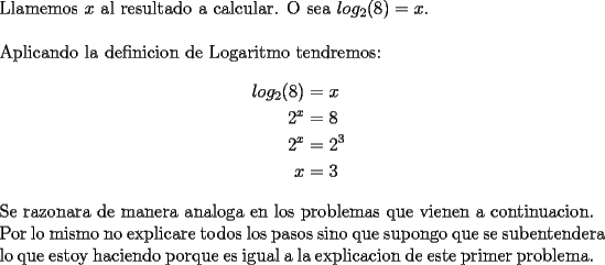 TEX: \noindent Llamemos $x$ al resultado a calcular. O sea $log_2(8)=x$.\\<br />\\<br />Aplicando la definicion de Logaritmo tendremos:\\<br />\begin{equation*}<br />\begin{aligned}<br />log_2(8) &=x\\<br />2^x &=8\\<br />2^x &=2^3\\<br />x &=3<br />\end{aligned}<br />\end{equation*}<br />\\<br />Se razonara de manera analoga en los problemas que vienen a \mbox{continuacion}. Por lo mismo no explicare todos los pasos sino que supongo que se \mbox{subentendera} lo que estoy haciendo porque es igual a la explicacion de este primer \mbox{problema.}