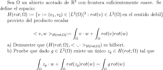 TEX: Sea $\Omega$ un abierto acotado de $\mathbb{R}^2$ con frontera suficientemente suave. Se define el espacio:<br /><br />$H(rot;\Omega):=\{v:=(v_1,v_2)\in [L^2(\Omega)]^2: rot(v)\in L^2(\Omega) \,\text{en el sentido debil}\}$<br /><br />provisto del producto escalar<br /><br />$$<v,w>_{H(rot;\Omega)}:=\int_{\Omega}v\cdot w+\int_{\Omega}rot(v)rot(w)$$<br /><br />a) Demuestre que $(H(rot;\Omega), <\cdot,\cdot>_{H(rot;\Omega)})$ es hilbert.<br /><br />b) Pruebe que dado $g\in L^2(\Omega)$ existe un nico $z_g\in H(rot;\Omega)$ tal que <br /><br />$$\int_{\Omega}z_g \cdot w+\int_{\Omega}rot(z_g)rot(w)=\int_{\Omega}g\,rot(w)$$