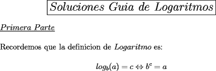 TEX: \begin{center}<br />\boxed{\Large \textbf{$Soluciones\ Guia\ de\ Logaritmos$}}<br />\end{center}<br />\underline{$Primera\ Parte$}\\<br />\\<br />Recordemos que la definicion de $Logaritmo$ es: \\<br />$$log_b (a)=c \Leftrightarrow b^c=a$$<br />