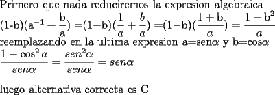 TEX: <br />Primero que nada reduciremos la expresion algebraica<br /><br />(1-b)(a$^{-1}+\dfrac{\text{b}}{\text{a}})=$($1-$b)($\dfrac{1}{a}+\dfrac{b}{a})=$($1-$b)($\dfrac{1+\text{b}}{a})=\dfrac{1-\text{b}^{2}}{a}$<br />	<br />reemplazando en la ultima expresion a=sen$\alpha $ y b=cos$\alpha $<br />	<br />$\dfrac{1-\cos ^{2}a}{sen\alpha }=\dfrac{sen^{2}\alpha }{sen\alpha }=sen\alpha $<br />	<br />\bigskip <br />	<br />luego alternativa correcta es C<br />