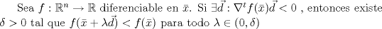 TEX: Sea $f:\mathbb{R}^n\to \mathbb{R}$ diferenciable en $\bar{x}$. Si $\exists \vec{d}:\nabla^t f(\bar{x})\vec{d}<0$ , entonces existe $\delta>0$ tal que $f(\bar{x}+\lambda \vec{d})<f(\bar{x})$ para todo $\lambda\in (0,\delta)$<br />