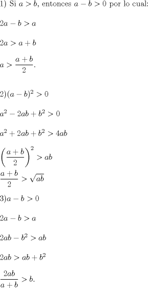 TEX: \noindent 1) Si $a>b$, entonces $a-b >0$ por lo cual:\\<br />\\<br />$2a-b>a$\\<br />\\<br />$2a>a+b$\\<br />\\<br />$a>\dfrac{a+b}{2}$.\\<br />\\<br />\\<br />2)$(a-b)^2>0$\\<br />\\<br />$a^2-2ab+b^2>0$\\<br />\\<br />$a^2+2ab+b^2>4ab$\\<br />\\<br />$\left(\dfrac{a+b}{2}\right)^2>ab$\\<br />\\<br />$\dfrac{a+b}{2}>\sqrt{ab}$\\<br />\\<br />$3)a-b>0$\\<br />\\<br />$2a-b>a$\\<br />\\<br />$2ab-b^2>ab$\\<br />\\<br />$2ab>ab+b^2$\\<br />\\<br />$\dfrac{2ab}{a+b}>b$.