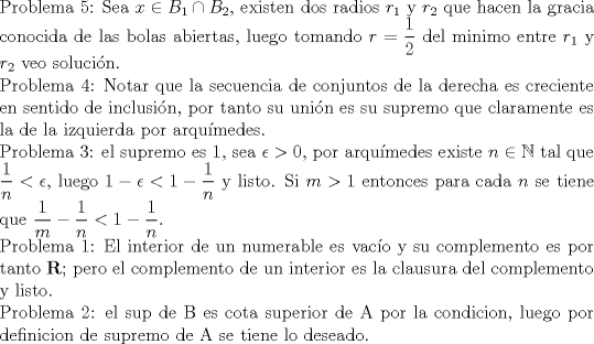 TEX: <br />$ $ \\<br />Problema 5: Sea $x\in B_{1}\cap B_{2}$, existen dos radios $r_{1}$ y $r_{2}$ que hacen la gracia conocida de las bolas abiertas, luego tomando $r=\dfrac{1}{2}$ del minimo entre $r_{1}$ y $r_{2}$ veo soluci\'on.\\<br />Problema 4: Notar que la secuencia de conjuntos de la derecha es creciente en sentido de inclusi\'on, por tanto su uni\'on es su supremo que claramente es la de la izquierda por arqu\'imedes.\\<br />Problema 3: el supremo es 1, sea $\epsilon>0$, por arqu\'imedes existe $n\in\mathbb{N}$ tal que $\dfrac{1}{n}<\epsilon$, luego $1-\epsilon<1-\dfrac{1}{n}$ y listo. Si $m>1$ entonces para cada $n$ se tiene que $\dfrac{1}{m}-\dfrac{1}{n}<1-\dfrac{1}{n}$.\\<br />Problema 1: El interior de un numerable es vac\'io y su complemento es por tanto $\mathbf{R}$; pero el complemento de un interior es la clausura del complemento y listo.\\<br />Problema 2: el sup de B es cota superior de A por la condicion, luego por definicion de supremo de A se tiene lo deseado.<br />