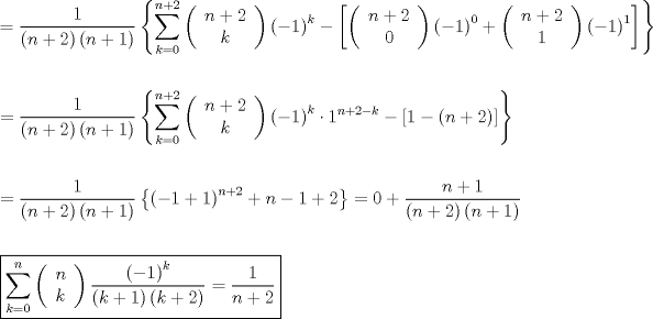 TEX: \[<br />\begin{gathered}<br />   \hfill \\<br />   = \frac{1}<br />{{\left( {n + 2} \right)\left( {n + 1} \right)}}\left\{ {\sum\limits_{k = 0}^{n + 2} {\left( {\begin{array}{*{20}c}<br />   {n + 2}  \\<br />   k  \\<br /><br /> \end{array} } \right)\left( { - 1} \right)^k }  - \left[ {\left( {\begin{array}{*{20}c}<br />   {n + 2}  \\<br />   0  \\<br /><br /> \end{array} } \right)\left( { - 1} \right)^0  + \left( {\begin{array}{*{20}c}<br />   {n + 2}  \\<br />   1  \\<br /><br /> \end{array} } \right)\left( { - 1} \right)^1 } \right]} \right\} \hfill \\<br />   \hfill \\<br />   = \frac{1}<br />{{\left( {n + 2} \right)\left( {n + 1} \right)}}\left\{ {\sum\limits_{k = 0}^{n + 2} {\left( {\begin{array}{*{20}c}<br />   {n + 2}  \\<br />   k  \\<br /><br /> \end{array} } \right)\left( { - 1} \right)^k }  \cdot 1^{n + 2 - k}  - \left[ {1 - \left( {n + 2} \right)} \right]} \right\} \hfill \\<br />   \hfill \\<br />   = \frac{1}<br />{{\left( {n + 2} \right)\left( {n + 1} \right)}}\left\{ {\left( { - 1 + 1} \right)^{n + 2}  + n - 1 + 2} \right\} = 0 + \frac{{n + 1}}<br />{{\left( {n + 2} \right)\left( {n + 1} \right)}} \hfill \\<br />   \hfill \\<br />  \boxed{\sum\limits_{k = 0}^n {\left( {\begin{array}{*{20}c}<br />   n  \\<br />   k  \\<br /><br /> \end{array} } \right)\frac{{\left( { - 1} \right)^k }}<br />{{\left( {k + 1} \right)\left( {k + 2} \right)}}}  = \frac{1}<br />{{n + 2}}} \hfill \\ <br />\end{gathered} <br />\]<br />