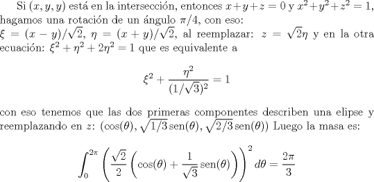 TEX: Si $(x,y,y)$ est en la interseccin, entonces $x+y+z=0$ y $x^2+y^2+z^2=1$, hagamos una rotacin de un ngulo $\pi/4$, con eso:\\<br />$\xi=(x-y)/\sqrt{2}$, $\eta=(x+y)/\sqrt{2}$, al reemplazar: $z=\sqrt{2}\eta$ y en la otra ecuacin: $\xi^2+\eta^2+2\eta^2=1$ que es equivalente a \newcommand{\sen}{\operatorname{sen}}<br />$$\xi^2+\frac{\eta^2}{(1/\sqrt{3})^2}=1$$<br />con eso tenemos que las dos primeras componentes describen una elipse y reemplazando en $z$: $(\cos(\theta),\sqrt{1/3}\sen(\theta),\sqrt{2/3}\sen(\theta))$<br />Luego la masa es:<br />$$\int_0^{2\pi}<br />\left(<br />         \frac{\sqrt{2}}{2}<br />          \left(\cos(\theta)+\frac{1}{\sqrt{3}}\sen(\theta)\right)<br />\right)^2 d\theta=\frac{2\pi}{3}$$<br />