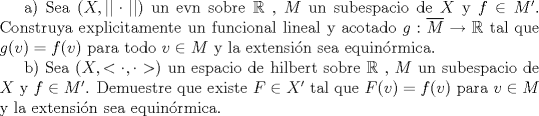 TEX: a) Sea $(X,||\cdot||)$ un evn sobre $\mathbb{R}$ , $M$ un subespacio de $X$ y $f\in M'$. Construya explicitamente un funcional lineal y acotado $g:\overline{M}\to \mathbb{R}$ tal que $g(v)=f(v)$ para todo $v\in M$ y la extensin sea equinrmica.<br /><br />b) Sea $(X,<\cdot,\cdot>)$ un espacio de hilbert sobre $\mathbb{R}$ , $M$ un subespacio de $X$ y $f\in M'$. Demuestre que existe $F\in X'$ tal que $F(v)=f(v)$ para $v\in M$ y la extensin sea equinrmica.