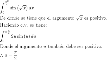 TEX: \[<br />\begin{gathered}<br />  \int_0^{\frac{{\pi ^2 }}<br />{4}} {\sin \left( {\sqrt x } \right)dx}  \hfill \\<br />  {\text{De donde se tiene que el argumento }}\sqrt x {\text{ es positivo}}{\text{.}} \hfill \\<br />  {\text{Haciendo c}}{\text{.v}}{\text{. se tiene:}} \hfill \\<br />  \int_0^{ \pm \frac{\pi }<br />{2}} {2u\sin \left( u \right)du}  \hfill \\<br />  {\text{Donde el argumento }}u{\text{ tambi\'en debe ser positivo}}{\text{.}} \hfill \\<br />  \therefore u = \frac{\pi }<br />{2} \hfill \\ <br />\end{gathered} <br />\]