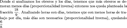 TEX: \noindent Donde si analizamos los obreros y los d\'ias, tenemos que m\'as obreros se demoran menos d\'ias (proporcionalidad inversa) entonces nos queda planteada la fracci\'on $\displaystyle\frac{18}{9}$. Analizando horas con d\'ias, tenemos que con menos horas de trabajo por d\'ia, m\'as d\'ias son necesarios (proporcionalidad inversa), quedando $\displaystyle\frac{6}{8}$