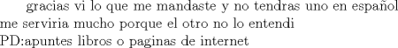 TEX: \text\ gracias vi lo que me mandaste y no tendras uno en espaol\\<br />me serviria mucho porque el otro no lo entendi\\<br />PD:apuntes libros o paginas de internet\\ 