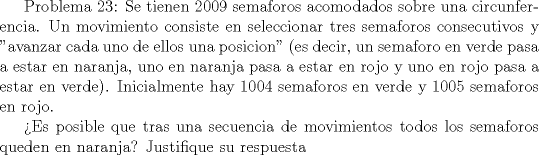 TEX:  Problema 23: Se tienen 2009 semaforos acomodados sobre una circunferencia. Un movimiento consiste en seleccionar tres semaforos consecutivos y "avanzar cada uno de ellos una posicion" (es decir, un semaforo en verde pasa a estar en naranja, uno en naranja pasa a estar en rojo y uno en rojo pasa a estar en verde). Inicialmente hay 1004 semaforos en verde y 1005 semaforos en rojo. <br /><br />Es posible que tras una secuencia de movimientos todos los semaforos queden en naranja? Justifique su respuesta