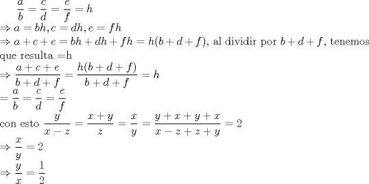 TEX: $\displaystyle\frac{a}{b}=\frac{c}{d}=\frac{e}{f}=h$<br />\\ $\Rightarrow a=bh,c=dh,e=fh$<br />\\ $\Rightarrow a+c+e=bh+dh+fh=h(b+d+f)$, al dividir por $b+d+f$, tenemos que resulta =h<br />\\ $\Rightarrow \displaystyle\frac{a+c+e}{b+d+f}=\displaystyle\frac{h(b+d+f)}{b+d+f}=h<br />\\=\displaystyle\frac{a}{b}=\frac{c}{d}=\frac{e}{f}$<br />\\ con esto $\displaystyle \frac{y}{x-z}=\frac{x+y}{z}=\frac{x}{y}$<br />$=\displaystyle \frac{y+x+y+x}{x-z+z+y}=2$<br />\\ $\Rightarrow \displaystyle\frac{x}{y}=2$<br />\\ $\Rightarrow \displaystyle\frac{y}{x}= \frac{1}{2}$