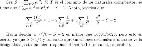 TEX: Sea $S=\sum_{p\in \mathbb {P}} p^{-2}$. Si $T$ es el conjunto de los naturales compuestos, se tiene que $\sum_{t\in T} t^{-2}=\pi^2/6-S-1$. Ahora, veamos que $$\displaystyle \sum_{x\in \mathcal{S}'} \dfrac{\xi(x)}{x^2}\leq 1+2\sum_{p\in \mathbb {P}} \dfrac{1}{p^2}+3\sum_{t\in T} \dfrac{1}{t^2}=\dfrac{\pi^2}{2}-S-2$$<br /><br />Basta decidir si $\pi^2/6- S -2$ es menor que $16384/5625$, pero esto es cierto, ya que $S>1/4$ y tomando aproximaciones decimales a mano se ve la desigualdad, esto tambin responde el inciso (b) (o sea, s, es posible). 