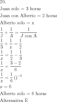 TEX: \[<br />\begin{gathered}<br />  20. \hfill \\<br />  {\text{Juan solo = 3 horas}} \hfill \\<br />  {\text{Juan con Alberto =  2 horas}} \hfill \\<br />  {\text{Alberto solo = x}} \hfill \\<br />  \frac{{\text{1}}}<br />{{\text{J}}} + \frac{1}<br />{A} = \frac{1}<br />{{J{\text{ con A}}}} \hfill \\<br />  \frac{{\text{1}}}<br />{{\text{3}}} + \frac{1}<br />{x} = \frac{1}<br />{2} \hfill \\<br />  \frac{1}<br />{x} = \frac{1}<br />{2} - \frac{1}<br />{3} \hfill \\<br />  \frac{1}<br />{x} = \frac{{3 - 2}}<br />{6} \hfill \\<br />  \frac{1}<br />{x} = \frac{1}<br />{6}\left( {} \right)^{ - 1}  \hfill \\<br />  x = 6 \hfill \\<br />  {\text{Alberto solo =  6 horas}} \hfill \\<br />  {\text{Alternativa E}} \hfill \\ <br />\end{gathered} <br />\]