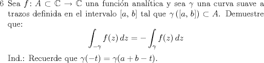 TEX: <br />\begin{enumerate}<br />\item[6] Sea $f\colon A\subset \mathbb{C}\to \mathbb{C}$ una funcin analtica y sea $\gamma $ una curva suave a trazos definida en el intervalo $[a,\,b]$ tal que $\gamma\left([a,\,b]\right)\subset A$. Demuestre que:<br />$$\int_{-\gamma}f(z)\,dz=-\int_{\gamma}f(z)\,dz$$<br />Ind.: Recuerde que $\gamma(-t)=\gamma(a+b-t).$<br /><br />\end{enumerate}<br />