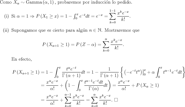 TEX: \noindent Como $X_{\alpha}\sim\text{Gamma}\left(\alpha,1\right),$ probaremos por induccin lo pedido.<br />\begin{enumerate}<br />\item[(i)]Si $\alpha=1\Rightarrow P\left(X_1\geq x\right)=1-\int_0^xe^{-t}dt=e^{-x}=\displaystyle\sum_{k=0}^{1-1}\frac{x^k e^{-x}}{k!}$.<br />\item[(ii)]Supongamos que es cierto para algn $n\in\mathbb{N}$. Mostraremos que<br />\[P\left(X_{\alpha+1}\geq 1\right)=P\left(Z-\alpha\right)=\sum_{k=0}^{\alpha}\frac{x^ke^{-x}}{k!}.\]<br />En efecto,<br />\begin{equation*}\begin{aligned}<br />P\left(X_{\alpha+1}\geq 1\right)&=1-\int_0^x\frac{t^{\alpha}e^{-t}}{\Gamma\left(\alpha+1\right)}dt=1-\frac{1}{\Gamma\left(\alpha+1\right)}\left\{\left.\left(-e^{-t}t^\alpha\right)\right|^x_0+\alpha\int_0^xt^{\alpha-1}e^{-t}dt\right\}\\<br />&=\frac{x^\alpha e^{-x}}{\alpha!}+\left(1-\int_0^x\frac{t^{\alpha-1}e^{-t}dt}{\Gamma\left(\alpha\right)}dt\right)=\frac{x^\alpha e^{-x}}{\alpha!}+P\left(X_{\alpha}\geq 1\right)\\<br />&=\frac{x^\alpha e^{-x}}{\alpha!}+\sum_{k=0}^{\alpha-1}\frac{x^ke^{-x}}{k!}=\sum_{k=0}^{\alpha}\frac{x^ke^{-x}}{k!}. \ \square<br />\end{aligned}\end{equation*}<br />\end{enumerate}<br />