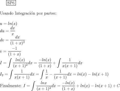 TEX: \noindent<br /><br />  \boxed{{\text{SP6}}} \hfill \\<br />\\<br />Usando Integracin por partes:\\<br />\\<br />$u=ln(x)$\\<br />$du=\dfrac{dx}{x}$\\<br />$dv=\dfrac{dx}{(1+x)^2}$\\<br />\\<br />$v=\dfrac{-1}{(1+x)}$\\<br />\\<br />$I=\displaystyle \int \dfrac{ln(x)}{(x+1)^2}dx=\dfrac{-ln(x)}{(1+x)}+ \displaystyle \int \dfrac{1}{x(x+1)}dx$\\<br />\\<br />$I_{2}=\displaystyle \int \dfrac{1}{x(x+1)}dx=\int {\dfrac{1}{x}-\dfrac{1}{(x+1)} dx}=ln(x)-ln(x+1)$\\<br />\\<br />Finalmente:<br />$I=\displaystyle \int \dfrac{lnx}{(x+1)^2}dx=\dfrac{-ln(x)}{(1+x)}+ln(x)-ln(x+1)+C$<br />