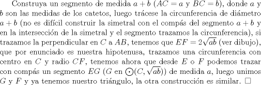 TEX: Construya un segmento de medida $a+b$ ($AC=a$ y $BC=b$), donde $a$ y $b$ son las medidas de los catetos, luego trcese la circunferencia de dimetro $a+b$ (no es difcil construir la simetral con el comps del segmento $a+b$ y en la interseccin de la simetral y el segmento trazamos la circunferencia), si trazamos la perpendicular en $C$ a $AB$, tenemos que $EF=2 \sqrt{ab}$ (ver dibujo), que por enunciado es nuestra hipotenusa, trazamos una circunferencia con centro en $C$ y radio $CF$, tenemos ahora que desde $E$ o $F$ podemos trazar con comps un segmento $EG$ ($G$ en $\bigodot(C,\sqrt{ab})$) de medida $a$, luego unimos $G$ y $F$ y ya tenemos nuestro tringulo, la otra construccin es similar. $\square$